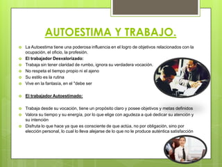 AUTOESTIMA Y TRABAJO.
 La Autoestima tiene una poderosa influencia en el logro de objetivos relacionados con la
ocupación, el oficio, la profesión.
 El trabajador Desvalorizado:
 Trabaja sin tener claridad de rumbo, ignora su verdadera vocación.
 No respeta el tiempo propio ni el ajeno
 Su estilo es la rutina
 Vive en la fantasía, en el "debe ser
 El trabajador Autoestimado:
 Trabaja desde su vocación, tiene un propósito claro y posee objetivos y metas definidos
 Valora su tiempo y su energía, por lo que elige con agudeza a qué dedicar su atención y
su intención
 Disfruta lo que hace ya que es consciente de que actúa, no por obligación, sino por
elección personal, lo cual lo lleva alejarse de lo que no le produce auténtica satisfacción
 