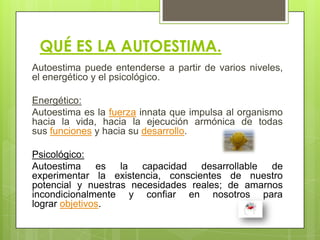 QUÉ ES LA AUTOESTIMA.
Autoestima puede entenderse a partir de varios niveles,
el energético y el psicológico.
Energético:
Autoestima es la fuerza innata que impulsa al organismo
hacia la vida, hacia la ejecución armónica de todas
sus funciones y hacia su desarrollo.
Psicológico:
Autoestima es la capacidad desarrollable de
experimentar la existencia, conscientes de nuestro
potencial y nuestras necesidades reales; de amarnos
incondicionalmente y confiar en nosotros para
lograr objetivos.
 