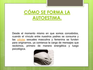 CÓMO SE FORMA LA
AUTOESTIMA.
Desde el momento mismo en que somos concebidos,
cuando el vínculo entre nuestros padres se consuma y
las células sexuales masculina y femenina se funden
para originarnos, ya comienza la carga de mensajes que
recibimos, primero de manera energética y luego
psicológica.
 