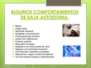ALGUNOS COMPORTAMIENTOS
DE BAJA AUTOESTIMA.
 Mentir
 Llegar tarde
 Necesitar destacar
 Irrespetar a las personas
 Preocuparse por el futuro
 Actuar con indiferencia
 Creerse superior
 Descuidar el cuerpo
 Negarse a ver otros puntos de vista
 Negarse a la intimidad emocional
 Vivir aburrido, resentido o asustado
 Desconocer, negar o inhibir los talentos
 Vivir de manera ansiosa y desenfrenada
 