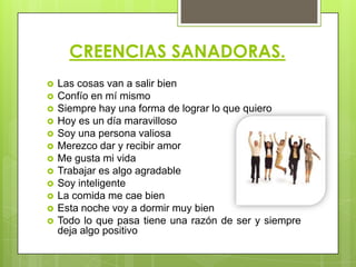 CREENCIAS SANADORAS.
 Las cosas van a salir bien
 Confío en mí mismo
 Siempre hay una forma de lograr lo que quiero
 Hoy es un día maravilloso
 Soy una persona valiosa
 Merezco dar y recibir amor
 Me gusta mi vida
 Trabajar es algo agradable
 Soy inteligente
 La comida me cae bien
 Esta noche voy a dormir muy bien
 Todo lo que pasa tiene una razón de ser y siempre
deja algo positivo
 