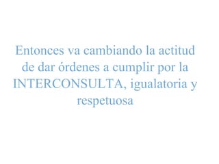 Entonces va cambiando la actitud
de dar órdenes a cumplir por la
INTERCONSULTA, igualatoria y
respetuosa
 