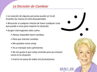 • La reacción de algunas personas puede ser la de
levantar las manos al cielo desesperados.
• Renunciar a cualquier intento de hacer cualquier cosa
que pueda o sirva para mejorar la situación.
• Surgen interrogantes tales como:
• Parece imposible hacer cambios.
• Para que intentar cambiar.
• Me quedare como estoy.
• Yo se manejar este sufrimiento.
• No me gusta lo que estoy viviendo pero yo conozco
como es la situación.
• Cual es la causa de todas mis frustraciones.
La Decisión de Cambiar
 