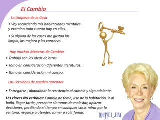 • Voy recorriendo mis habitaciones mentales
y examino todo cuanto hay en ellas.
• Si alguna de las cosas me gustan las
limpio, las mejoro y las conservo.
• Trabajo con las ideas de otros.
• Tomo en consideración diferentes literaturas.
• Tomo en consideración mi cuerpo.
• Entregarse , abandonar la resistencia al cambio y sigo adelante.
Las claves No verbales: Cambio de tema, irse de la habitación, ir al
baño, llegar tarde, presentar síntomas de malestar, aplazar
decisiones, perdiendo el tiempo en cualquier cosa, mirar por la
ventana, negarse a atender, comer o salir fumar.
La Limpieza de la Casa
Hay muchas Maneras de Cambiar
Las Lecciones de pueden aprender
El Cambio
 