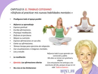 CAPITULO 9: EL TRABAJO COTIDIANO
«Disfruto al practicar mis nuevas habilidades mentales »
• Prodíguese todo el apoyo posible
• Refuerce su aprendizaje
• Exprese gratitud.
• Escriba afirmaciones.
• Practique meditación.
• Disfrute al ejercitarse.
• Mejore su nutrición.
• Exprese afirmaciones en voz alta.
• Cante sus afirmaciones.
• Tómese tiempo para ejercicios de relajación.
• Use visualizaciones e imágenes mentales.
• Lea y estudie.
• La meditación
• Ejercicio: Las afirmaciones diarias
• No crea en las limitaciones
Refuerzo todo lo que aprendo con
convicción y júbilo.
Mis días se inician con gratitud y
alegría.
Con entusiasmo me anticipo a las
aventuras del día, porque sé que en mi
vida "todo es bueno».
 