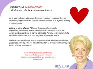 CAPITULO 10: LAS RELACIONES
«Todas mis relaciones son armoniosas».
En la vida todo son relaciones. Tenemos relaciones con todo. En este
momento, usted tiene una relación con el li-bro que está leyendo, conmigo
y con mis ideas.
¿Cómo se atrae el amor? El amor llega cuando menos lo
esperamos, cuando no vamos en busca de él. Si anda a la caza del
amor, jamás encontrará la pareja adecuada. Así sólo se crea ansiedad y
desdi-cha. El amor no está nunca afuera; lo llevamos dentro.
No insista en que el amor venga inmediatamente. Quizás usted no esté
preparado para él, o tal vez no esté lo bastan-te evolucionado como para
atraer el amor que anhela.
“En la infinitud de la vida, donde estoy,
todo es perfecto, completo y entero.
Vivo en armonía y equilibrio con todos los seres
que conozco”
 