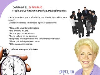 CAPITULO 11: EL TRABAJO
«Todo lo que hago me gratifica profundamente».
¿No le encantaría que la afirmación precedente fuera válida para
usted?.
Quizás haya estado limitándose a pensar cosas como:
No puedo aguantar este trabajo.
Me enferma mi jefe.
Lo que gano no me alcanza.
En mi trabajo no me aprecian.
No puedo entenderme con mis compañeros de trabajo.
No sé qué es lo que quiero hacer.
El tiempo no me alcanza.
Afirmaciones para el trabajo
 