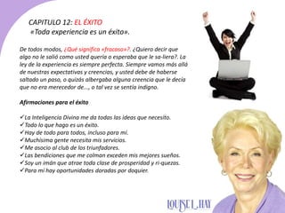 De todos modos, ¿Qué significa «fracaso»?. ¿Quiero decir que
algo no le salió como usted quería o esperaba que le sa-liera?. La
ley de la experiencia es siempre perfecta. Siempre vamos más allá
de nuestras expectativas y creencias, y usted debe de haberse
saltado un paso, o quizás albergaba alguna creencia que le decía
que no era merecedor de..., o tal vez se sentía indigno.
Afirmaciones para el éxito
La Inteligencia Divina me da todas las ideas que necesito.
Todo lo que hago es un éxito.
Hay de todo para todos, incluso para mí.
Muchísima gente necesita mis servicios.
Me asocio al club de los triunfadores.
Las bendiciones que me colman exceden mis mejores sueños.
Soy un imán que atrae toda clase de prosperidad y ri-quezas.
Para mí hay oportunidades doradas por doquier.
CAPITULO 12: EL ÉXITO
«Toda experiencia es un éxito».
 