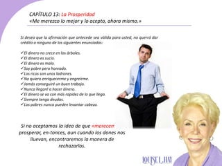Si desea que la afirmación que antecede sea válida para usted, no querrá dar
crédito a ninguno de los siguientes enunciados:
El dinero no crece en los árboles.
El dinero es sucio.
El dinero es malo.
Soy pobre pero honrado.
Los ricos son unos ladrones.
No quiero enriquecerme y engreírme.
Jamás conseguiré un buen trabajo.
Nunca llegaré a hacer dinero.
El dinero se va con más rapidez de lo que llega.
Siempre tengo deudas.
Los pobres nunca pueden levantar cabeza.
CAPÍTULO 13: La Prosperidad
«Me merezco lo mejor y lo acepto, ahora mismo.»
Si no aceptamos la idea de que «merecemos»
prosperar, en-tonces, aun cuando los dones nos
lluevan, encontraremos la manera de
rechazarlos.
 