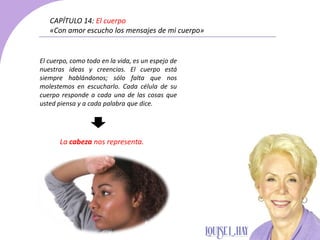 El cuerpo, como todo en la vida, es un espejo de
nuestras ideas y creencias. El cuerpo está
siempre hablándonos; sólo falta que nos
molestemos en escucharlo. Cada célula de su
cuerpo responde a cada una de las cosas que
usted piensa y a cada palabra que dice.
CAPÍTULO 14: El cuerpo
«Con amor escucho los mensajes de mi cuerpo»
La cabeza nos representa.
 
