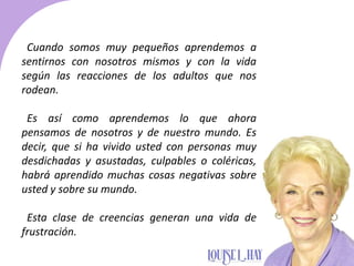 Cuando somos muy pequeños aprendemos a
sentirnos con nosotros mismos y con la vida
según las reacciones de los adultos que nos
rodean.
Es así como aprendemos lo que ahora
pensamos de nosotros y de nuestro mundo. Es
decir, que si ha vivido usted con personas muy
desdichadas y asustadas, culpables o coléricas,
habrá aprendido muchas cosas negativas sobre
usted y sobre su mundo.
Esta clase de creencias generan una vida de
frustración.
 