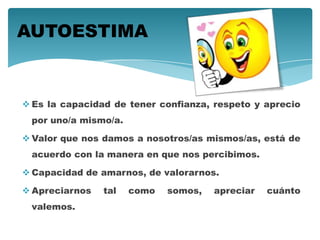  Es la capacidad de tener confianza, respeto y aprecio
por uno/a mismo/a.
 Valor que nos damos a nosotros/as mismos/as, está de
acuerdo con la manera en que nos percibimos.
 Capacidad de amarnos, de valorarnos.
 Apreciarnos tal como somos, apreciar cuánto
valemos.
AUTOESTIMA
 