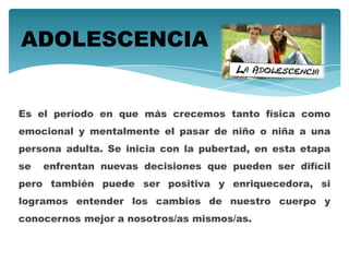 Es el período en que más crecemos tanto física como
emocional y mentalmente el pasar de niño o niña a una
persona adulta. Se inicia con la pubertad, en esta etapa
se enfrentan nuevas decisiones que pueden ser difícil
pero también puede ser positiva y enriquecedora, si
logramos entender los cambios de nuestro cuerpo y
conocernos mejor a nosotros/as mismos/as.
ADOLESCENCIA
 