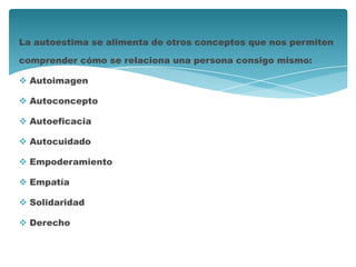 La autoestima se alimenta de otros conceptos que nos permiten
comprender cómo se relaciona una persona consigo mismo:
 Autoimagen
 Autoconcepto
 Autoeficacia
 Autocuidado
 Empoderamiento
 Empatía
 Solidaridad
 Derecho
 