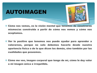  Cómo nos vemos, es la visión mental que tenemos de nosotros/as
mismos/as construida a partir de cómo nos vemos y cómo nos
aceptamos.
 Ver lo positivo que tenemos nos puede ayudar para aprender a
valorarnos, porque no solo debemos hacerlo desde nuestra
apariencia física o de lo que dicen los demás, sino también por las
cualidades que poseemos.
 Cómo me veo, imagen corporal que tengo de mí, cómo le doy valor
a mi imagen única e irrepetible.
AUTOIMAGEN
 
