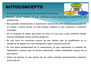  Es todo lo que conocemos de nosotros/as mismos/as.
 Nuestra propia historia, lo que sabemos, lo que pensamos y recordamos de
nosotros/as.
 Nos permite reconocernos a nosotros/as mismos/as y de atribuirnos un valor de
en mayor y menor grado, lo cual incluye analizar lo que sentimos y nuestras
actitudes.
 Es el conjunto de ideas que giran en torno al «yo soy» y que emitimos desde
nuestra identidad, desde nuestro propio yo.
 Es una serie de creencias acerca de uno mismo, que se manifiestan en la
conducta. Si alguien se cree inteligente o apto, actuará como tal.
 Es una pieza fundamental de la autoestima, ya que representa el sistema de
reflexiones y juicios que de forma consciente, vamos asumiendo acerca de lo
que somos.
 Cómo me pienso, lo que pienso de mí, cómo practico pensamientos positivos
acerca de mí.
AUTOCONCEPTO
 