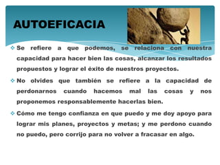  Se refiere a que podemos, se relaciona con nuestra
capacidad para hacer bien las cosas, alcanzar los resultados
propuestos y lograr el éxito de nuestros proyectos.
 No olvides que también se refiere a la capacidad de
perdonarnos cuando hacemos mal las cosas y nos
proponemos responsablemente hacerlas bien.
 Cómo me tengo confianza en que puedo y me doy apoyo para
lograr mis planes, proyectos y metas; y me perdono cuando
no puedo, pero corrijo para no volver a fracasar en algo.
AUTOEFICACIA
 