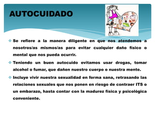  Se refiere a la manera diligente en que nos atendemos a
nosotros/as mismos/as para evitar cualquier daño físico o
mental que nos pueda ocurrir.
 Teniendo un buen autocuido evitamos usar drogas, tomar
alcohol o fumar, que dañen nuestro cuerpo o nuestra mente.
 Incluye vivir nuestra sexualidad en forma sana, retrasando las
relaciones sexuales que nos ponen en riesgo de contraer ITS o
un embarazo, hasta contar con la madurez física y psicológica
conveniente.
AUTOCUIDADO
 