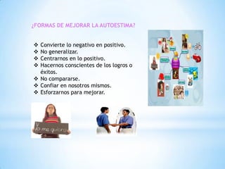 ¿FORMAS DE MEJORAR LA AUTOESTIMA?
Convierte lo negativo en positivo.
No generalizar.
Centrarnos en lo positivo.
Hacernos conscientes de los logros o
éxitos.
 No compararse.
 Confiar en nosotros mismos.
 Esforzarnos para mejorar.





 
