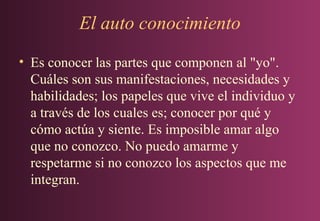 El auto conocimiento
• Es conocer las partes que componen al "yo".
Cuáles son sus manifestaciones, necesidades y
habilidades; los papeles que vive el individuo y
a través de los cuales es; conocer por qué y
cómo actúa y siente. Es imposible amar algo
que no conozco. No puedo amarme y
respetarme si no conozco los aspectos que me
integran.

 