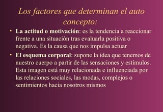 Los factores que determinan el auto
concepto:
• La actitud o motivación: es la tendencia a reaccionar
frente a una situación tras evaluarla positiva o
negativa. Es la causa que nos impulsa actuar
• El esquema corporal: supone la idea que tenemos de
nuestro cuerpo a partir de las sensaciones y estímulos.
Esta imagen está muy relacionada e influenciada por
las relaciones sociales, las modas, complejos o
sentimientos hacia nosotros mismos

 