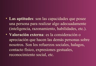 • Las aptitudes: son las capacidades que posee
una persona para realizar algo adecuadamente
(inteligencia, razonamiento, habilidades, etc.).
• Valoración externa: es la consideración o
apreciación que hacen las demás personas sobre
nosotros. Son los refuerzos sociales, halagos,
contacto físico, expresiones gestuales,
reconocimiento social, etc.

 