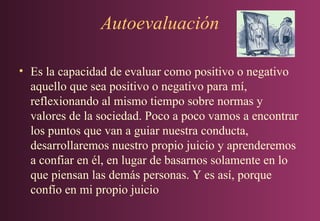 Autoevaluación
• Es la capacidad de evaluar como positivo o negativo
aquello que sea positivo o negativo para mí,
reflexionando al mismo tiempo sobre normas y
valores de la sociedad. Poco a poco vamos a encontrar
los puntos que van a guiar nuestra conducta,
desarrollaremos nuestro propio juicio y aprenderemos
a confiar en él, en lugar de basarnos solamente en lo
que piensan las demás personas. Y es así, porque
confío en mi propio juicio

 
