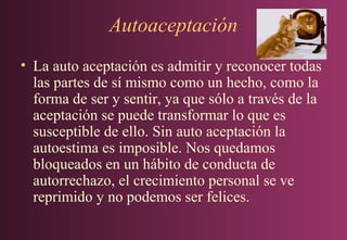 Autoaceptación
• La auto aceptación es admitir y reconocer todas
las partes de sí mismo como un hecho, como la
forma de ser y sentir, ya que sólo a través de la
aceptación se puede transformar lo que es
susceptible de ello. Sin auto aceptación la
autoestima es imposible. Nos quedamos
bloqueados en un hábito de conducta de
autorrechazo, el crecimiento personal se ve
reprimido y no podemos ser felices.

 