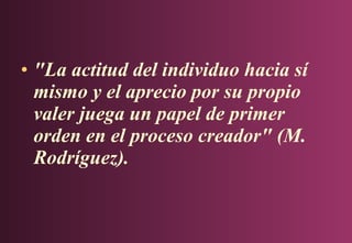 • "La actitud del individuo hacia sí
mismo y el aprecio por su propio
valer juega un papel de primer
orden en el proceso creador" (M.
Rodríguez).

 
