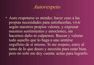 Autorespeto
• Auto respetarse es atender, hacer caso a las
propias necesidades para satisfacerlas, vivir
según nuestros propios valores, y expresar
nuestros sentimientos y emociones, sin
hacernos daño ni culparnos. Buscar y valorar
todo aquello que lo haga a uno sentirse
orgulloso de sí mismo. Si me respeto, estoy al
tanto de lo que deseo y necesito para estar bien,
pero no solo me doy cuenta: actúo para lograrlo.

 