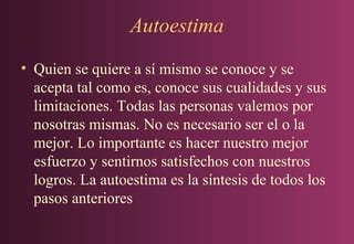 Autoestima
• Quien se quiere a sí mismo se conoce y se
acepta tal como es, conoce sus cualidades y sus
limitaciones. Todas las personas valemos por
nosotras mismas. No es necesario ser el o la
mejor. Lo importante es hacer nuestro mejor
esfuerzo y sentirnos satisfechos con nuestros
logros. La autoestima es la síntesis de todos los
pasos anteriores

 