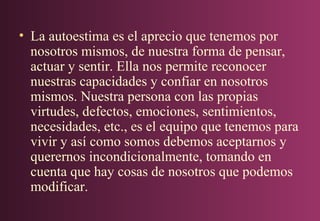 • La autoestima es el aprecio que tenemos por
nosotros mismos, de nuestra forma de pensar,
actuar y sentir. Ella nos permite reconocer
nuestras capacidades y confiar en nosotros
mismos. Nuestra persona con las propias
virtudes, defectos, emociones, sentimientos,
necesidades, etc., es el equipo que tenemos para
vivir y así como somos debemos aceptarnos y
querernos incondicionalmente, tomando en
cuenta que hay cosas de nosotros que podemos
modificar.

 