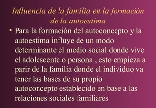 Influencia de la familia en la formación
de la autoestima
• Para la formación del autoconcepto y la
autoestima influye de un modo
determinante el medio social donde vive
el adolescente o persona , esto empieza a
parir de la familia donde el individuo va
tener las bases de su propio
autoconcepto establecido en base a las
relaciones sociales familiares

 