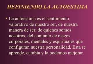 DEFINIENDO LA AUTOESTIMA
• La autoestima es el sentimiento
valorativo de nuestro ser, de nuestra
manera de ser, de quienes somos
nosotros, del conjunto de rasgos
corporales, mentales y espirituales que
configuran nuestra personalidad. Esta se
aprende, cambia y la podemos mejorar.

 