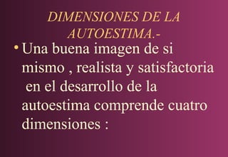 DIMENSIONES DE LA
AUTOESTIMA.-

• Una buena imagen de si
mismo , realista y satisfactoria
en el desarrollo de la
autoestima comprende cuatro
dimensiones :

 