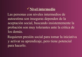 Nivel intermedio
Las personas con niveles intermedios de
autoestima son inseguras dependen de la
aceptación social, buscando insistentemente la
probación son muy tolerantes ante la critica de
los demás.
Requieren presión social para tomar la iniciativa
y activar su aprendizaje, pero tiene potencial
para hacerlo.

 