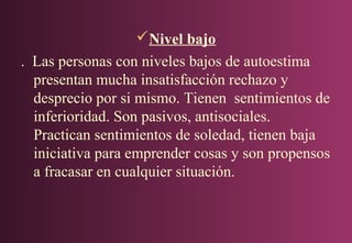 Nivel bajo
. Las personas con niveles bajos de autoestima
presentan mucha insatisfacción rechazo y
desprecio por si mismo. Tienen sentimientos de
inferioridad. Son pasivos, antisociales.
Practican sentimientos de soledad, tienen baja
iniciativa para emprender cosas y son propensos
a fracasar en cualquier situación.

 