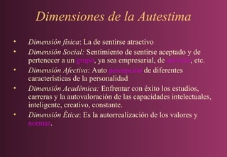Dimensiones de la Autestima
•
•
•
•
•

Dimensión física: La de sentirse atractivo
Dimensión Social: Sentimiento de sentirse aceptado y de
pertenecer a un grupo, ya sea empresarial, de servicio, etc.
Dimensión Afectiva: Auto percepción de diferentes
características de la personalidad
Dimensión Académica: Enfrentar con éxito los estudios,
carreras y la autovaloración de las capacidades intelectuales,
inteligente, creativo, constante.
Dimensión Ética: Es la autorrealización de los valores y
normas.

 