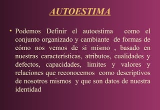 AUTOESTIMA
• Podemos Definir el autoestima
como el
conjunto organizado y cambiante de formas de
cómo nos vemos de si mismo , basado en
nuestras características, atributos, cualidades y
defectos, capacidades, limites y valores y
relaciones que reconocemos como descriptivos
de nosotros mismos y que son datos de nuestra
identidad

 
