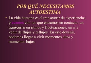 POR QUÉ NECESITAMOS
AUTOESTIMA
• La vida humana es el transcurrir de experiencias
y eventos con los que entramos en contacto; un
transcurrir en ritmos y fluctuaciones; un ir y
venir de flujos y reflujos. En este devenir,
podemos llegar a vivir momentos altos y
momentos bajos.

 