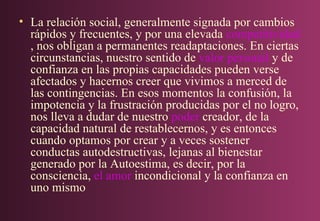 • La relación social, generalmente signada por cambios
rápidos y frecuentes, y por una elevada competitividad
, nos obligan a permanentes readaptaciones. En ciertas
circunstancias, nuestro sentido de valor personal y de
confianza en las propias capacidades pueden verse
afectados y hacernos creer que vivimos a merced de
las contingencias. En esos momentos la confusión, la
impotencia y la frustración producidas por el no logro,
nos lleva a dudar de nuestro poder creador, de la
capacidad natural de restablecernos, y es entonces
cuando optamos por crear y a veces sostener
conductas autodestructivas, lejanas al bienestar
generado por la Autoestima, es decir, por la
consciencia, el amor incondicional y la confianza en
uno mismo

 