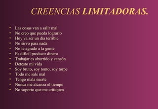 CREENCIAS LIMITADORAS.
•
•
•
•
•
•
•
•
•
•
•
•
•

Las cosas van a salir mal
No creo que pueda lograrlo
Hoy va ser un día terrible
No sirvo para nada
No le agrado a la gente
Es difícil producir dinero
Trabajar es aburrido y cansón
Detesto mi vida
Soy bruto, soy tonto, soy torpe
Todo me sale mal
Tengo mala suerte
Nunca me alcanza el tiempo
No soporto que me critiquen

 