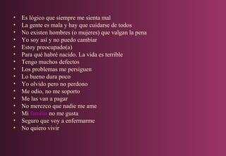 •
•
•
•
•
•
•
•
•
•
•
•
•
•
•
•

Es lógico que siempre me sienta mal
La gente es mala y hay que cuidarse de todos
No existen hombres (o mujeres) que valgan la pena
Yo soy así y no puedo cambiar
Estoy preocupado(a)
Para qué habré nacido. La vida es terrible
Tengo muchos defectos
Los problemas me persiguen
Lo bueno dura poco
Yo olvido pero no perdono
Me odio, no me soporto
Me las van a pagar
No merezco que nadie me ame
Mi familia no me gusta
Seguro que voy a enfermarme
No quiero vivir

 