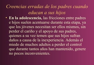 Creencias erradas de los padres cuando
educan a sus hijos
• En la adolescencia, las fricciones entre padres
e hijos suelen acentuarse durante esta etapa, ya
que los jóvenes necesitan ser ellos mismos, sin
perder el cariño y el apoyo de sus padres,
quienes a su vez temen que sus hijos sufran
daños a causa de la inexperiencia. Además el
miedo de muchos adultos a perder el control
que durante tantos años han mantenido, genere
no pocos inconvenientes.

 