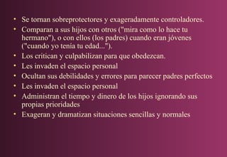 • Se tornan sobreprotectores y exageradamente controladores.
• Comparan a sus hijos con otros ("mira como lo hace tu
hermano"), o con ellos (los padres) cuando eran jóvenes
("cuando yo tenía tu edad...").
• Los critican y culpabilizan para que obedezcan.
• Les invaden el espacio personal
• Ocultan sus debilidades y errores para parecer padres perfectos
• Les invaden el espacio personal
• Administran el tiempo y dinero de los hijos ignorando sus
propias prioridades
• Exageran y dramatizan situaciones sencillas y normales

 