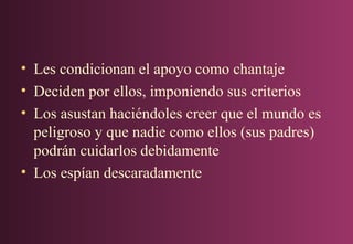 • Les condicionan el apoyo como chantaje
• Deciden por ellos, imponiendo sus criterios
• Los asustan haciéndoles creer que el mundo es
peligroso y que nadie como ellos (sus padres)
podrán cuidarlos debidamente
• Los espían descaradamente

 