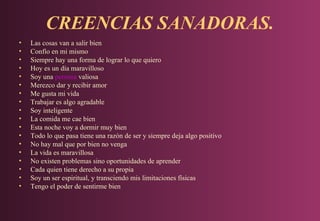 CREENCIAS SANADORAS.
•
•
•
•
•
•
•
•
•
•
•
•
•
•
•
•
•
•

Las cosas van a salir bien
Confío en mi mismo
Siempre hay una forma de lograr lo que quiero
Hoy es un día maravilloso
Soy una persona valiosa
Merezco dar y recibir amor
Me gusta mi vida
Trabajar es algo agradable
Soy inteligente
La comida me cae bien
Esta noche voy a dormir muy bien
Todo lo que pasa tiene una razón de ser y siempre deja algo positivo
No hay mal que por bien no venga
La vida es maravillosa
No existen problemas sino oportunidades de aprender
Cada quien tiene derecho a su propia
Soy un ser espiritual, y transciendo mis limitaciones físicas
Tengo el poder de sentirme bien

 