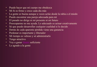 •
•
•
•
•
•
•
•
•
•
•
•
•

Puedo hacer que mi cuerpo me obedezca
Mi fe es firme y crece cada día más
La gente es buena aunque a veces actúe desde la rabia o el miedo
Puedo encontrar una pareja adecuada para mí
El pasado no dirige ni mi presente ni mi futuro
Preocuparme no me ayuda. Lo adecuado es actuar creativamente
Sé que puedo desarrollar cualquier cualidad si lo decido
Detrás de cada aparente pérdida viene una ganancia
Perdonar es importante y liberador
Mi tiempo es valioso y sé administrarlo
Tengo atractivo
Voy a ganar dinero suficiente
Le agrado a la gente

 