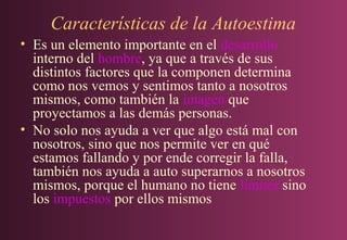 Características de la Autoestima
• Es un elemento importante en el desarrollo
interno del hombre, ya que a través de sus
distintos factores que la componen determina
como nos vemos y sentimos tanto a nosotros
mismos, como también la imagen que
proyectamos a las demás personas.
• No solo nos ayuda a ver que algo está mal con
nosotros, sino que nos permite ver en qué
estamos fallando y por ende corregir la falla,
también nos ayuda a auto superarnos a nosotros
mismos, porque el humano no tiene límites sino
los impuestos por ellos mismos

 