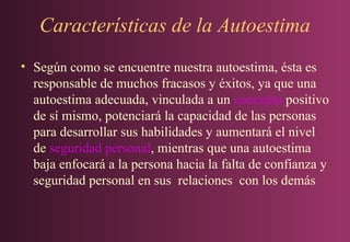 Características de la Autoestima
• Según como se encuentre nuestra autoestima, ésta es
responsable de muchos fracasos y éxitos, ya que una
autoestima adecuada, vinculada a un concepto positivo
de sí mismo, potenciará la capacidad de las personas
para desarrollar sus habilidades y aumentará el nivel
de seguridad personal, mientras que una autoestima
baja enfocará a la persona hacia la falta de confianza y
seguridad personal en sus relaciones con los demás

 